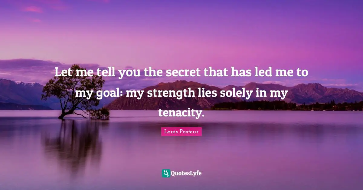Louis Pasteur Quotes: "Let me tell you the secret that has led me to my goal: my strength lies solely in my tenacity."