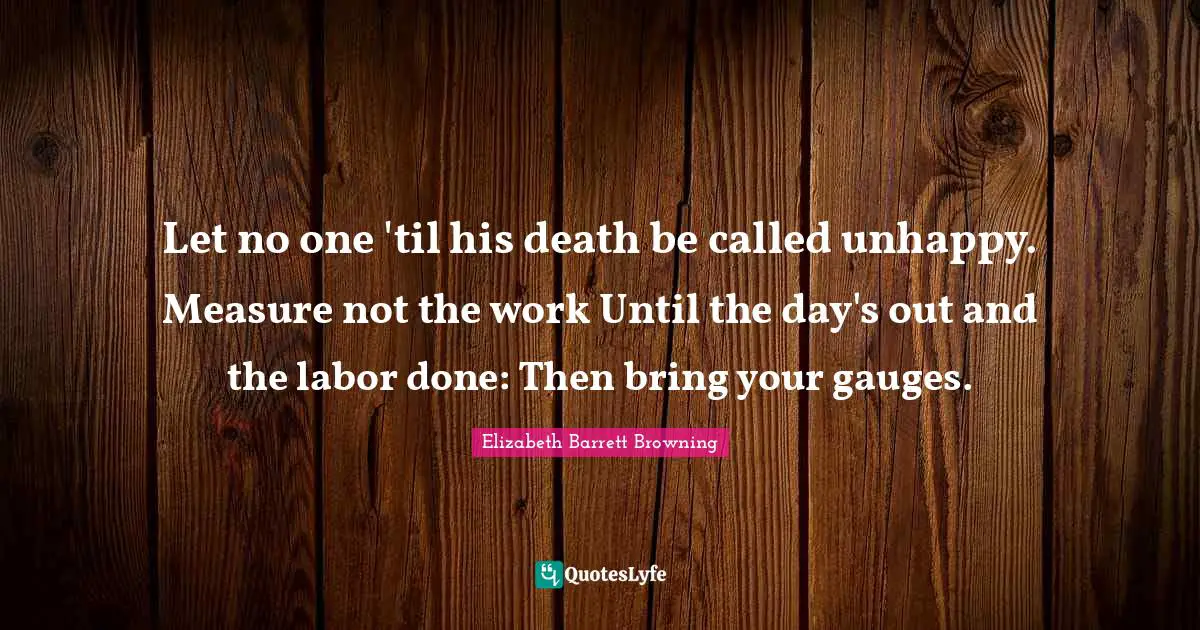 Let no one 'til his death be called unhappy. Measure not the work Until the day's out and the labor done: Then bring your gauges.