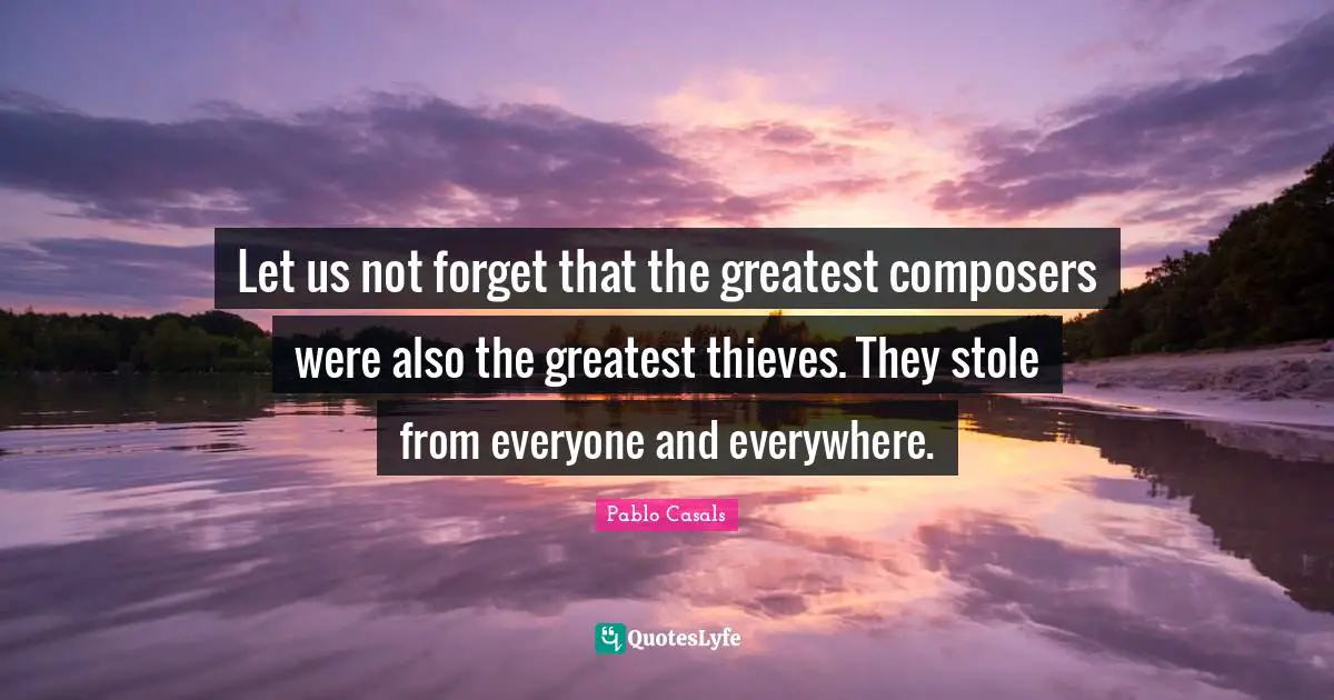Let us not forget that the greatest composers were also the greatest thieves. They stole from everyone and everywhere.