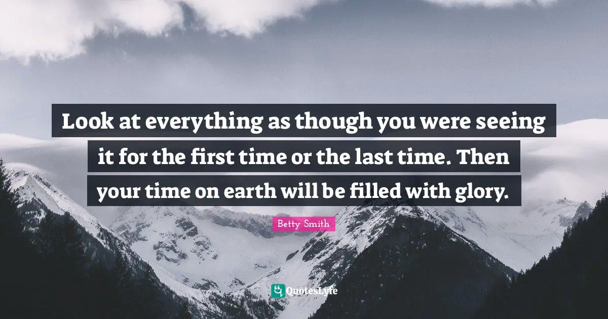 Look at everything as though you were seeing it for the first time or the last time. Then your time on earth will be filled with glory.