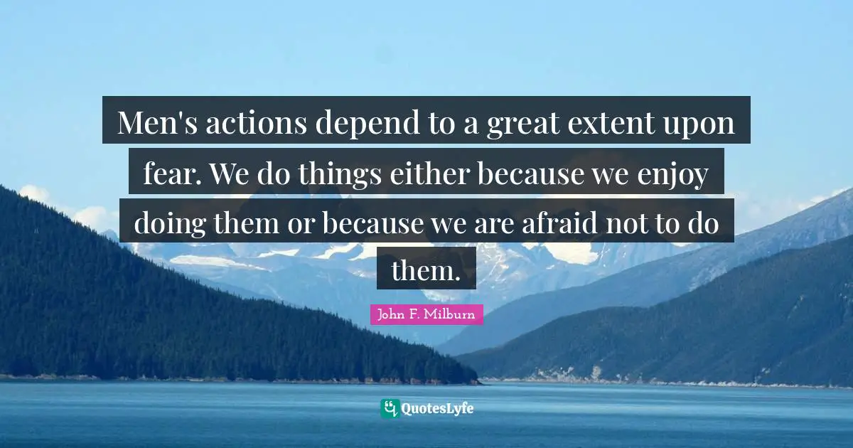 Men's actions depend to a great extent upon fear. We do things either because we enjoy doing them or because we are afraid not to do them.