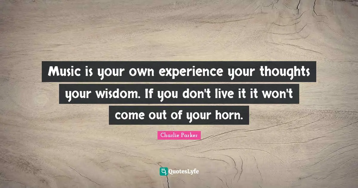 Music is your own experience your thoughts your wisdom. If you don't live it it won't come out of your horn.