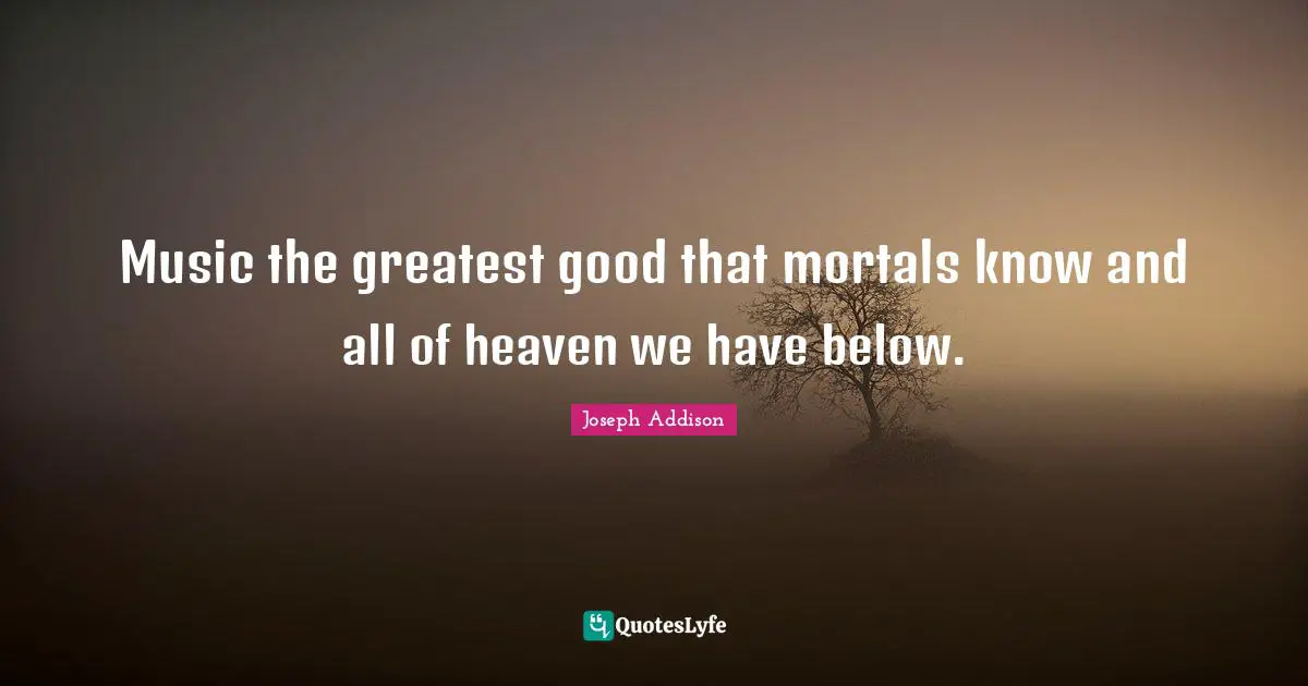 Music the greatest good that mortals know and all of heaven we have below.