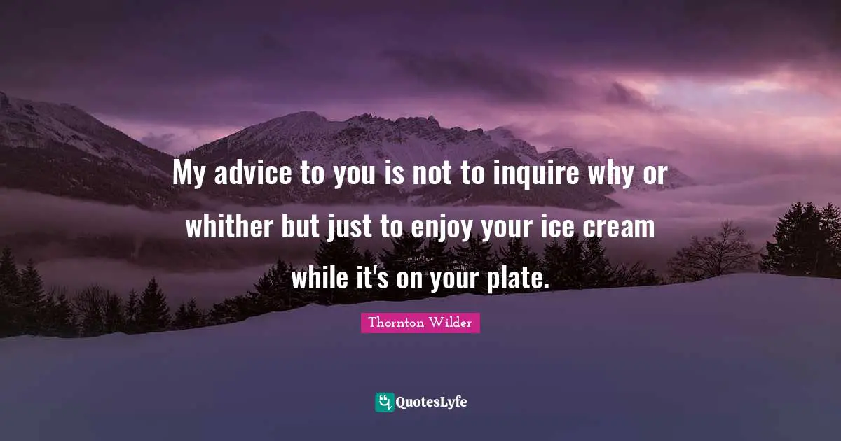 My advice to you is not to inquire why or whither but just to enjoy your ice cream while it's on your plate.