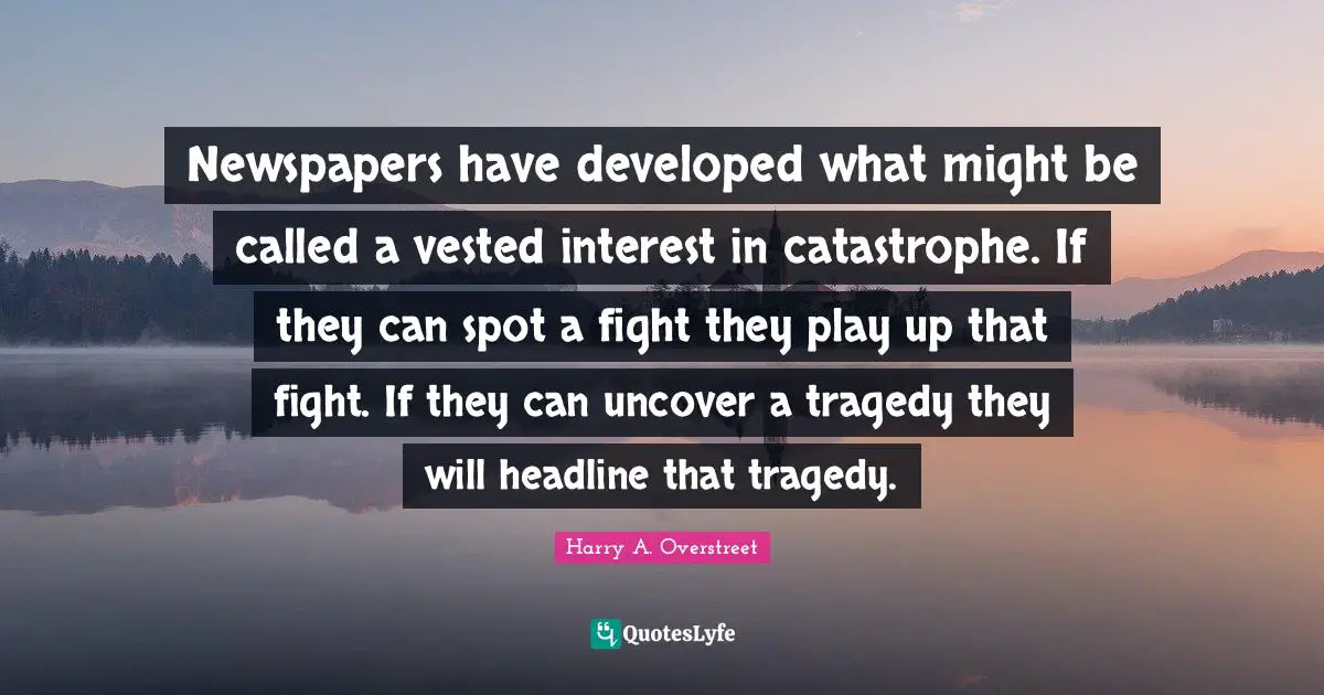 Newspapers have developed what might be called a vested interest in catastrophe. If they can spot a fight they play up that fight. If they can uncover a tragedy they will headline that tragedy.