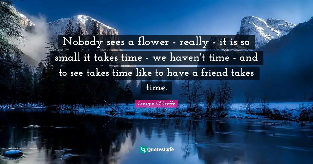 Nobody sees a flower - really - it is so small it takes time - we haven't time - and to see takes time like to have a friend takes time.