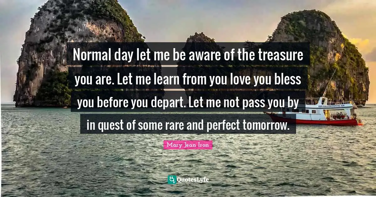 Normal day let me be aware of the treasure you are. Let me learn from you love you bless you before you depart. Let me not pass you by in quest of some rare and perfect tomorrow.