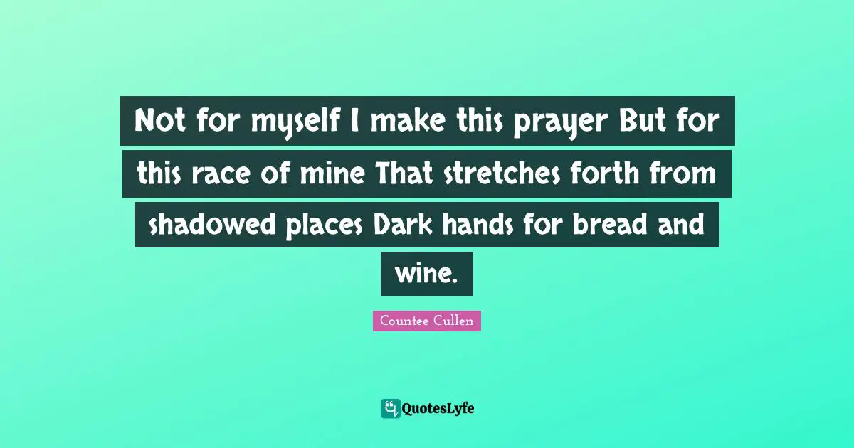 Not for myself I make this prayer But for this race of mine That stretches forth from shadowed places Dark hands for bread and wine.