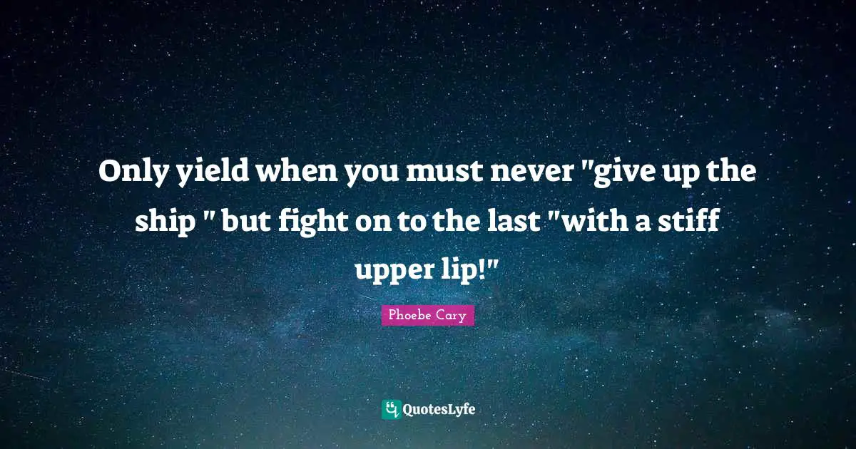 Only yield when you must never "give up the ship " but fight on to the last "with a stiff upper lip!"