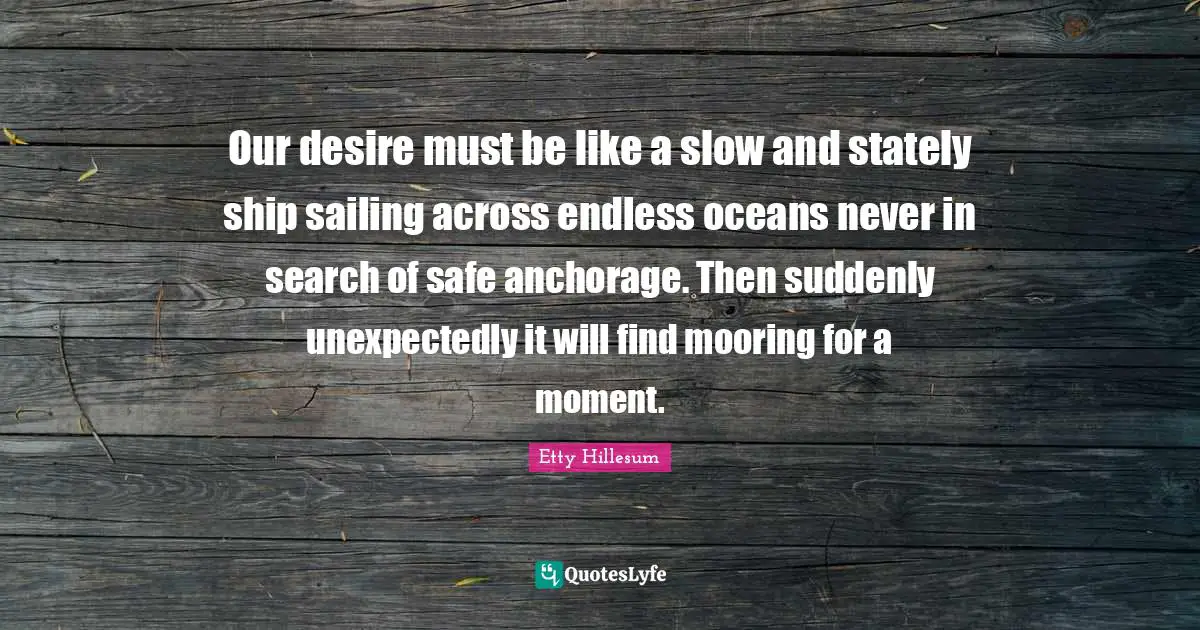 Our desire must be like a slow and stately ship sailing across endless oceans never in search of safe anchorage. Then suddenly unexpectedly it will find mooring for a moment.