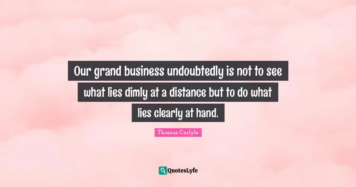 Our grand business undoubtedly is not to see what lies dimly at a distance but to do what lies clearly at hand.
