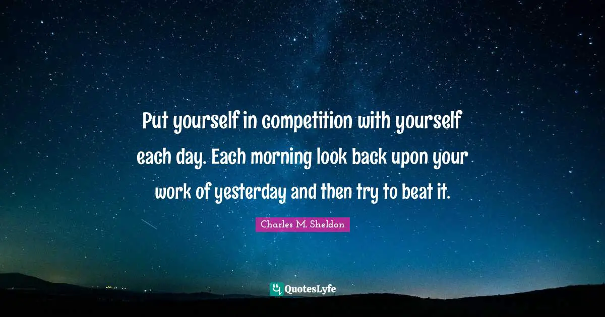 Put yourself in competition with yourself each day. Each morning look back upon your work of yesterday and then try to beat it.