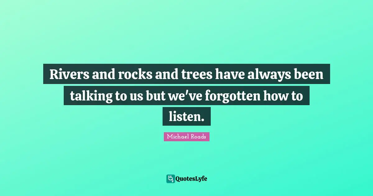 Rivers and rocks and trees have always been talking to us but we've forgotten how to listen.