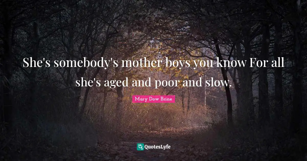 She's somebody's mother boys you know For all she's aged and poor and slow.
