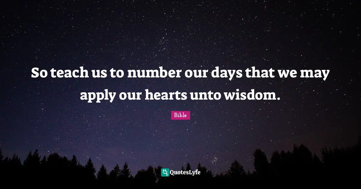 So teach us to number our days that we may apply our hearts unto wisdom.