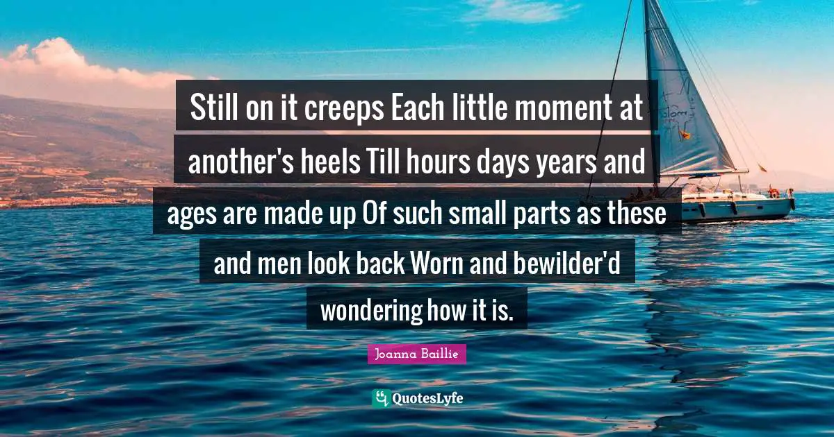 Still on it creeps Each little moment at another's heels Till hours days years and ages are made up Of such small parts as these and men look back Worn and bewilder'd wondering how it is.