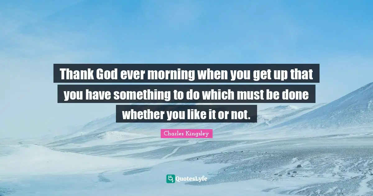 Thank God ever morning when you get up that you have something to do which must be done whether you like it or not.