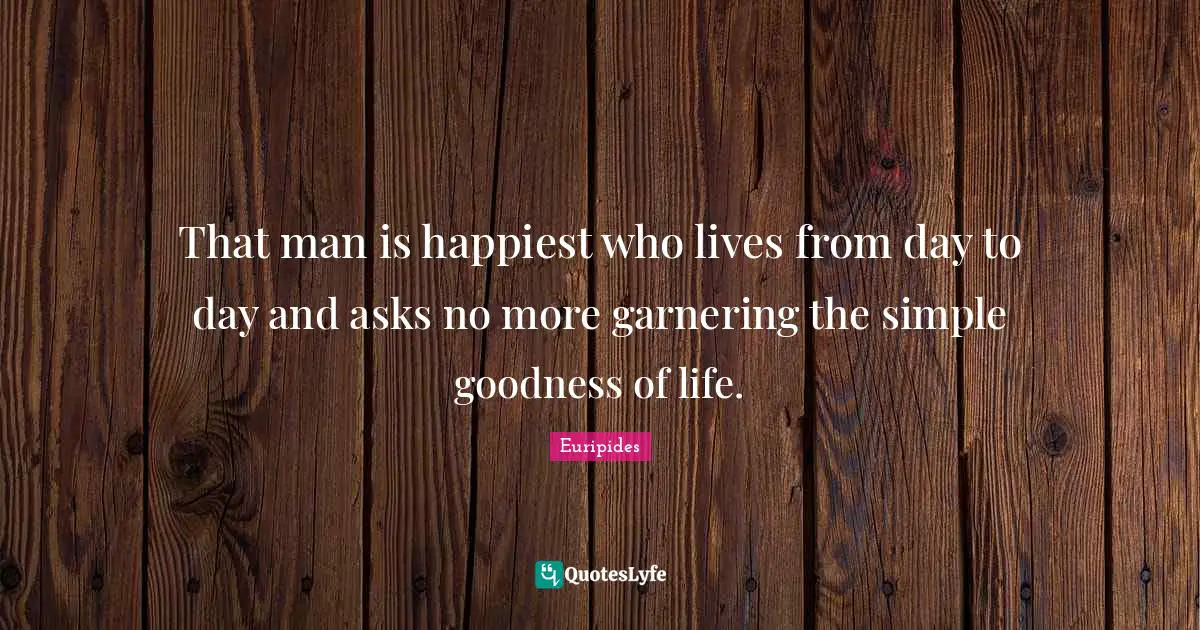 That man is happiest who lives from day to day and asks no more garnering the simple goodness of life.