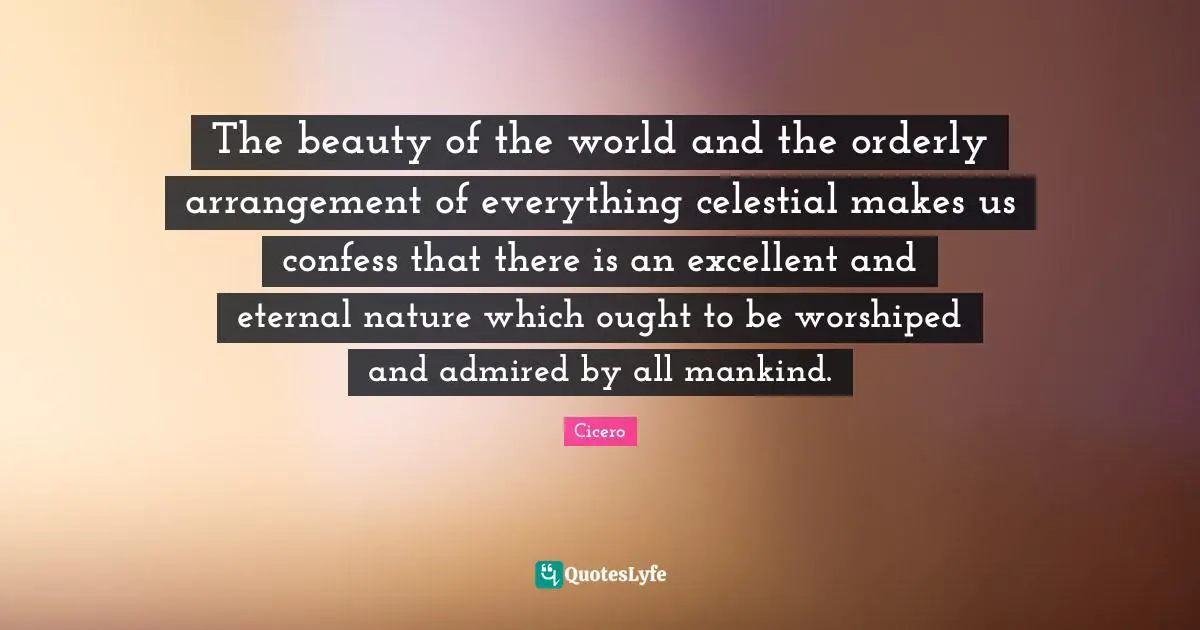 The beauty of the world and the orderly arrangement of everything celestial makes us confess that there is an excellent and eternal nature which ought to be worshiped and admired by all mankind.