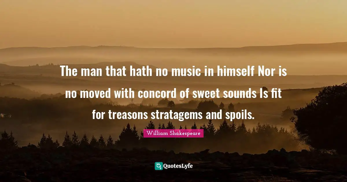 The man that hath no music in himself Nor is no moved with concord of sweet sounds Is fit for treasons stratagems and spoils.