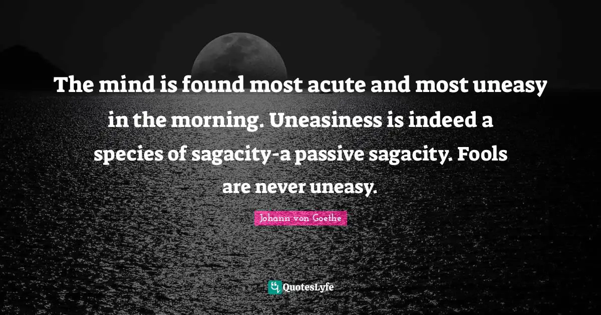 Johann von Goethe Quotes: The mind is found most acute and most uneasy in the morning. Uneasiness is indeed a species of sagacity-a passive sagacity. Fools are never uneasy.