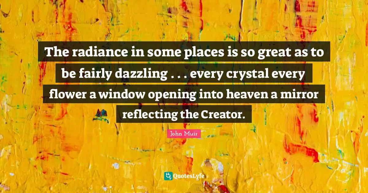 The radiance in some places is so great as to be fairly dazzling . . . every crystal every flower a window opening into heaven a mirror reflecting the Creator.