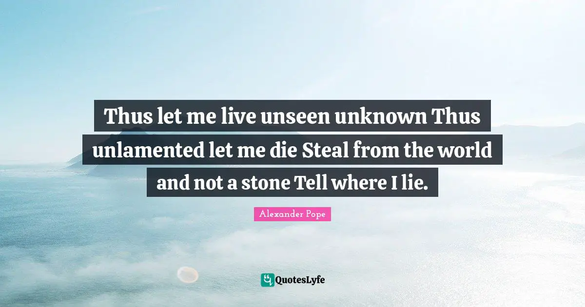 Thus let me live unseen unknown Thus unlamented let me die Steal from the world and not a stone Tell where I lie.