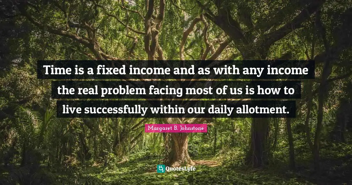 Time is a fixed income and as with any income the real problem facing most of us is how to live successfully within our daily allotment.