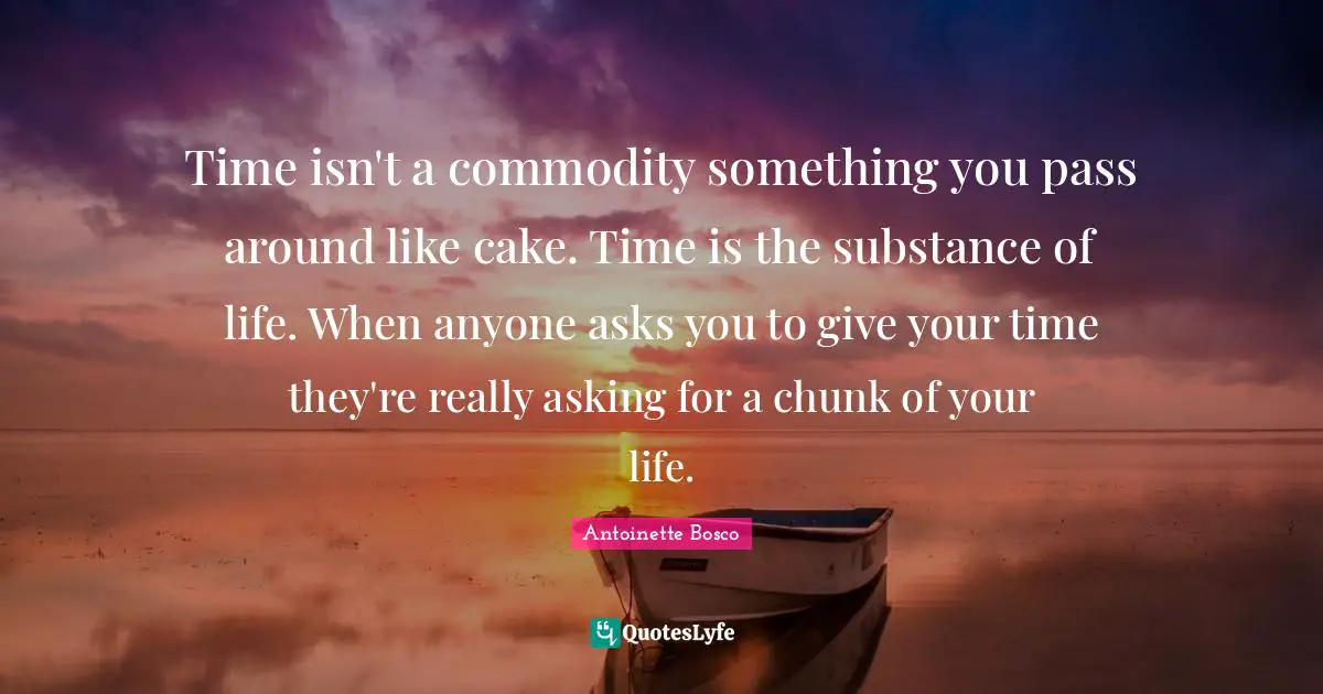 Time isn't a commodity something you pass around like cake. Time is the substance of life. When anyone asks you to give your time they're really asking for a chunk of your life.