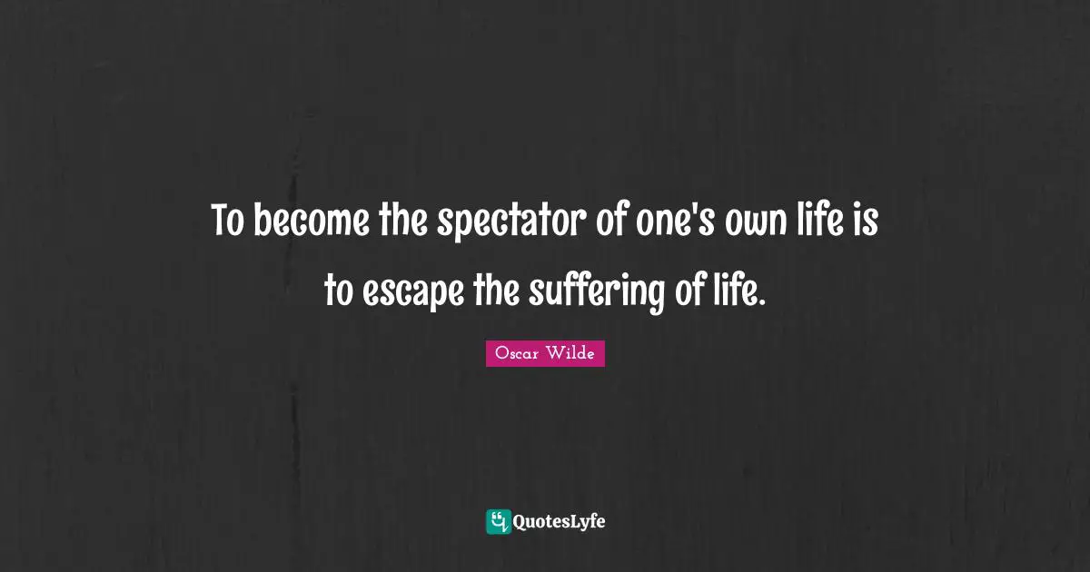 To become the spectator of one's own life is to escape the suffering of life.