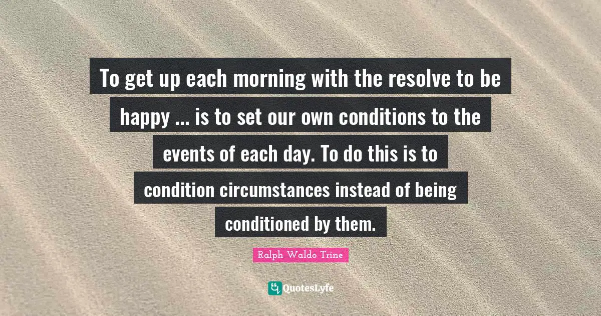 To get up each morning with the resolve to be happy ... is to set our own conditions to the events of each day. To do this is to condition circumstances instead of being conditioned by them.