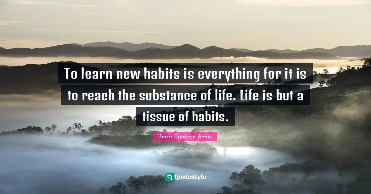 To learn new habits is everything for it is to reach the substance of life. Life is but a tissue of habits.