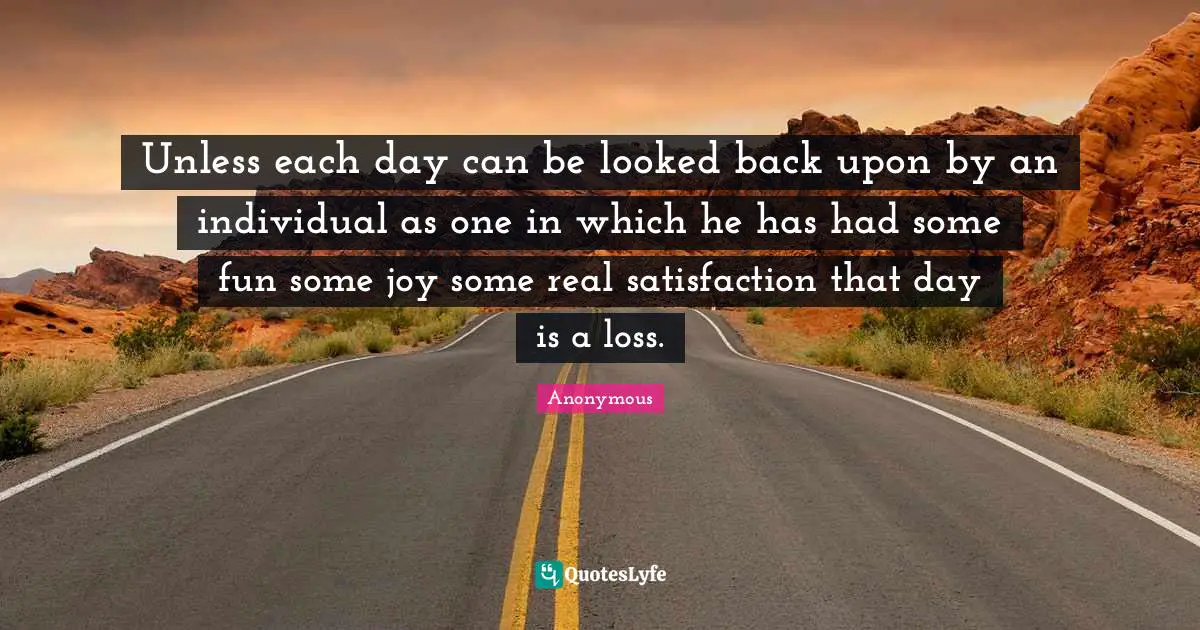 Unless each day can be looked back upon by an individual as one in which he has had some fun some joy some real satisfaction that day is a loss.