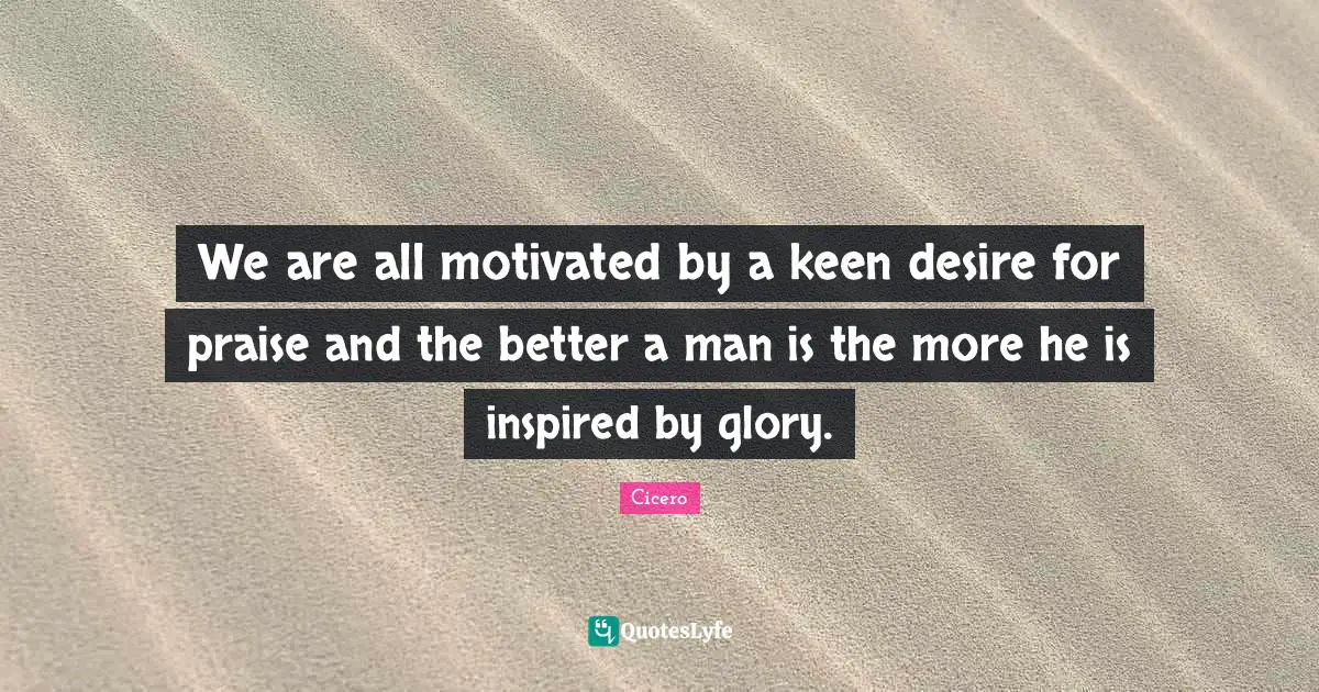 We are all motivated by a keen desire for praise and the better a man is the more he is inspired by glory.