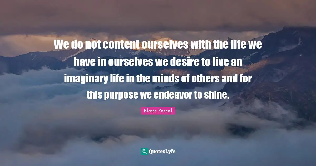 We do not content ourselves with the life we have in ourselves we desire to live an imaginary life in the minds of others and for this purpose we endeavor to shine.