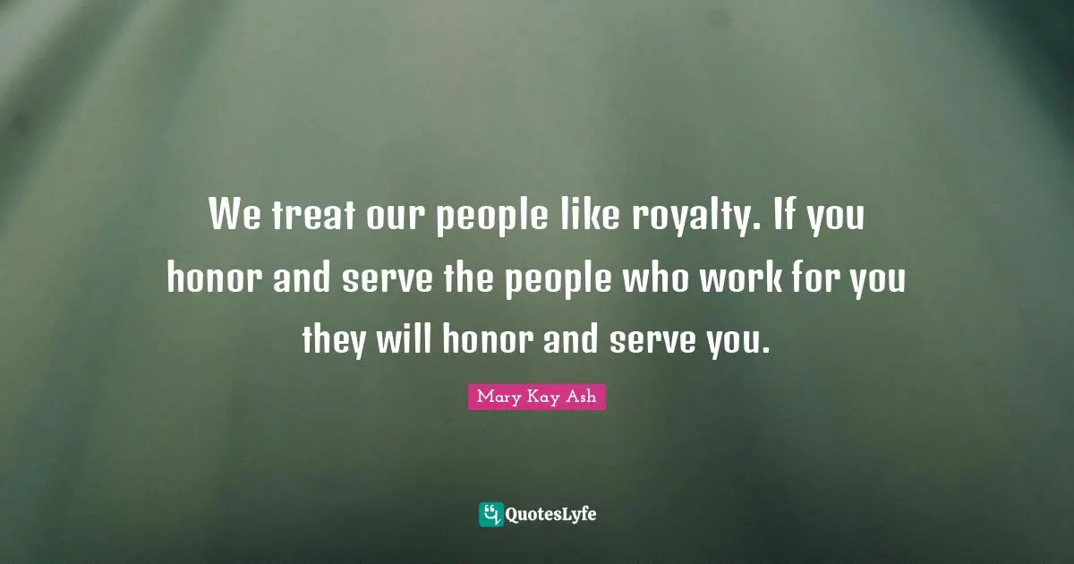 We treat our people like royalty. If you honor and serve the people who work for you they will honor and serve you.