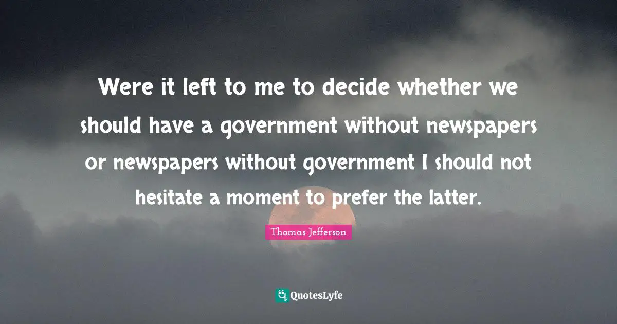 Were it left to me to decide whether we should have a government without newspapers or newspapers without government I should not hesitate a moment to prefer the latter.
