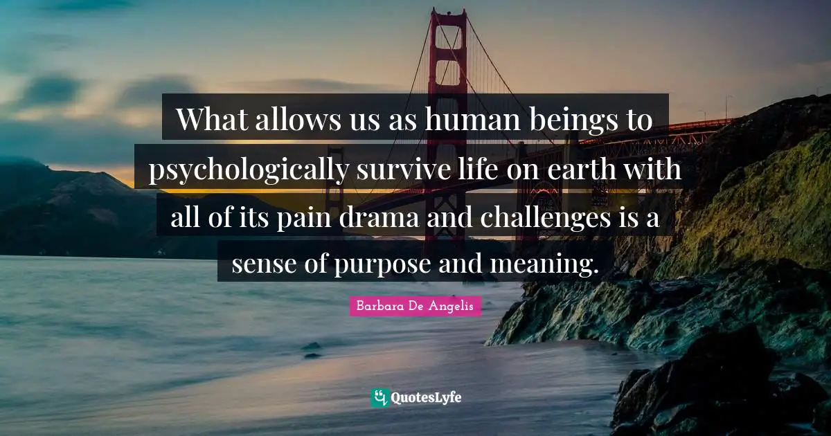Barbara De Angelis Quotes: "What allows us as human beings to psychologically survive life on earth with all of its pain drama and challenges is a sense of purpose and meaning."