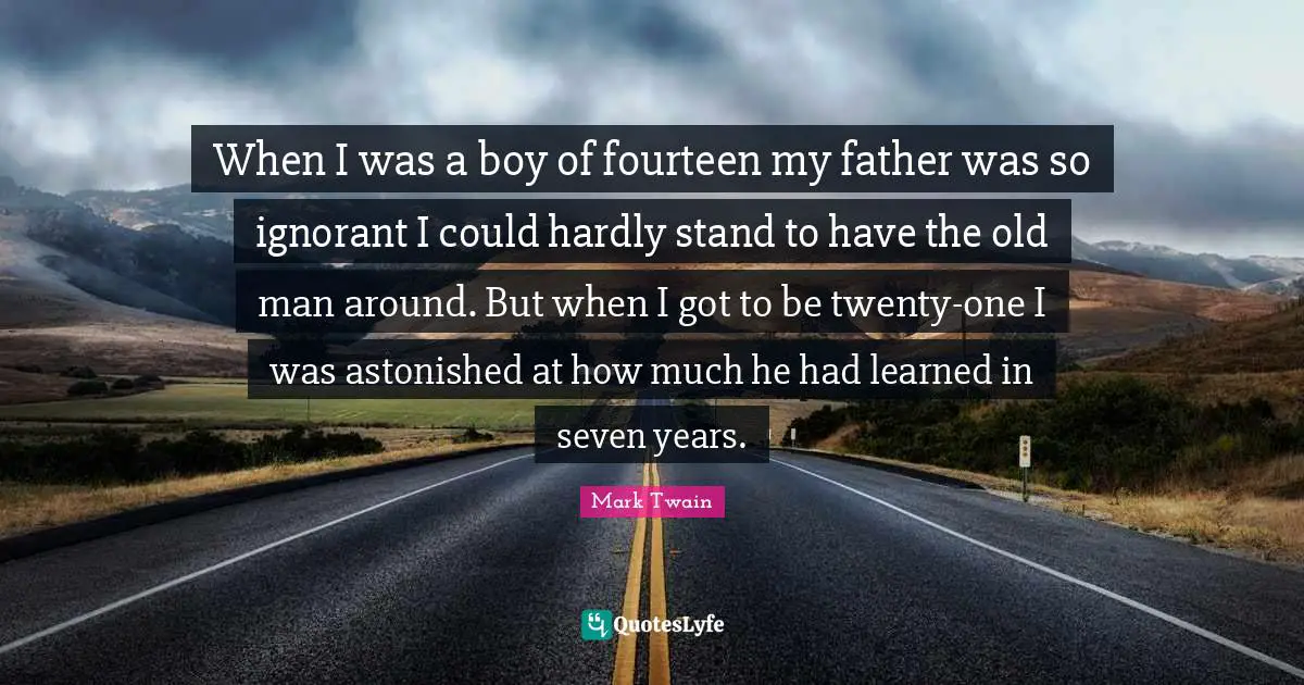 When I was a boy of fourteen my father was so ignorant I could hardly stand to have the old man around. But when I got to be twenty-one I was astonished at how much he had learned in seven years.