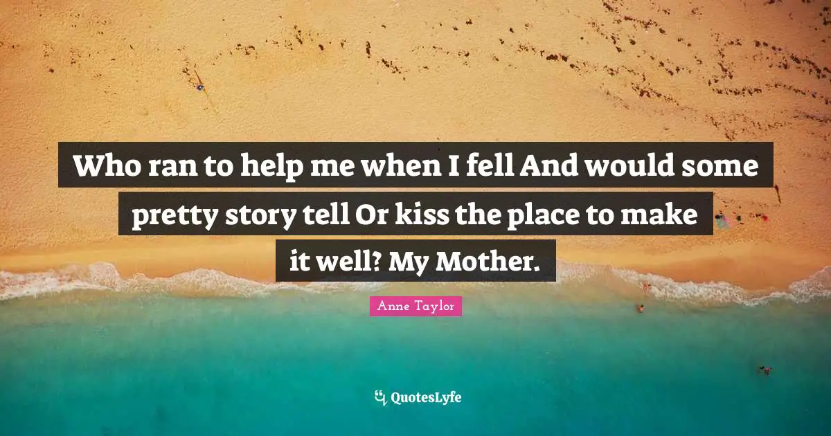 Who ran to help me when I fell And would some pretty story tell Or kiss the place to make it well? My Mother.