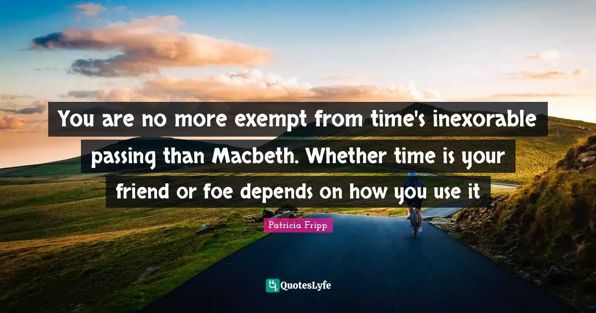 You are no more exempt from time's inexorable passing than Macbeth. Whether time is your friend or foe depends on how you use it