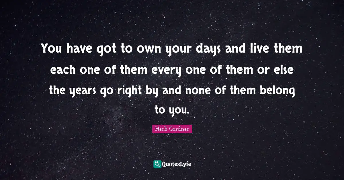 You have got to own your days and live them each one of them every one of them or else the years go right by and none of them belong to you.