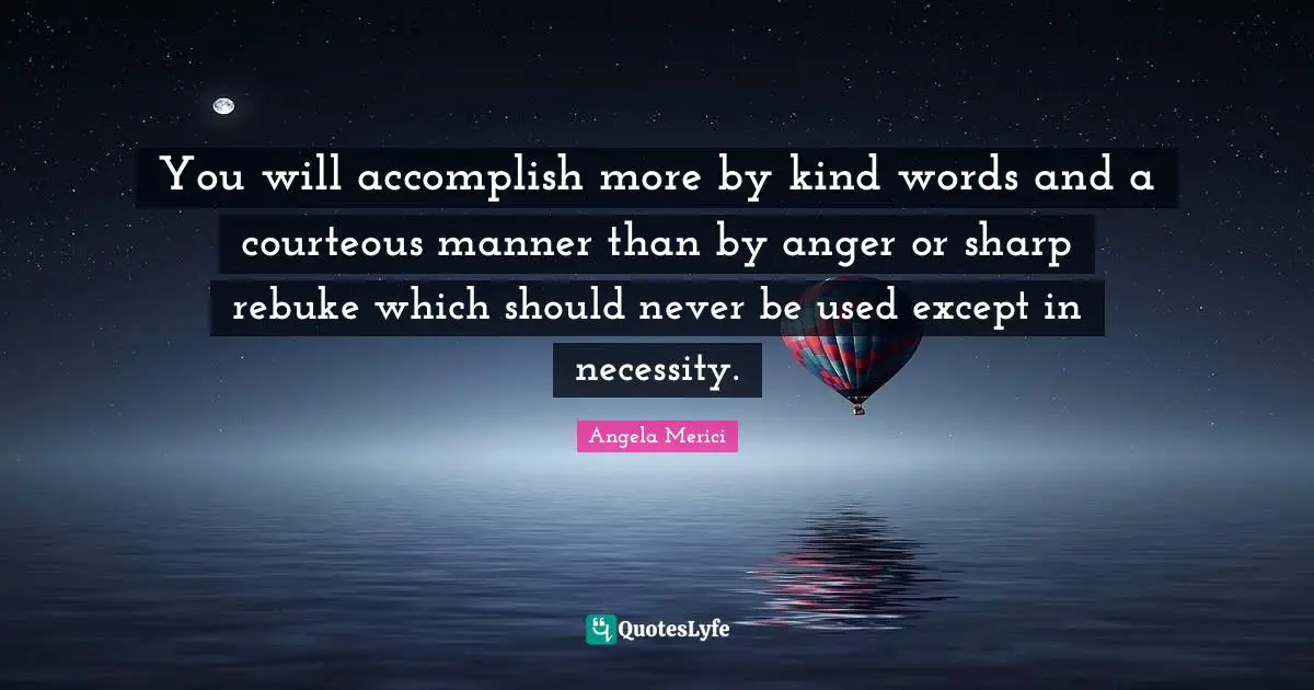 You will accomplish more by kind words and a courteous manner than by anger or sharp rebuke which should never be used except in necessity.