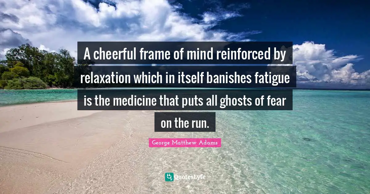 George Matthew Adams Quotes: "A cheerful frame of mind reinforced by relaxation which in itself banishes fatigue is the medicine that puts all ghosts of fear on the run."