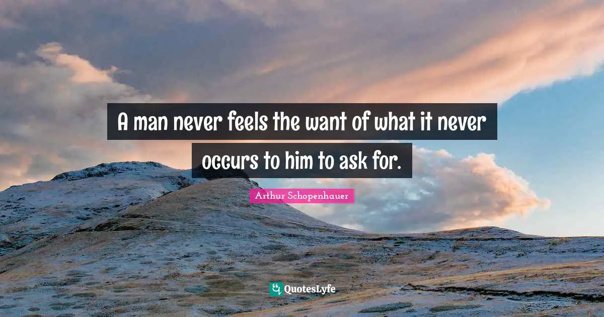 Arthur Schopenhauer Quotes: A man never feels the want of what it never occurs to him to ask for.