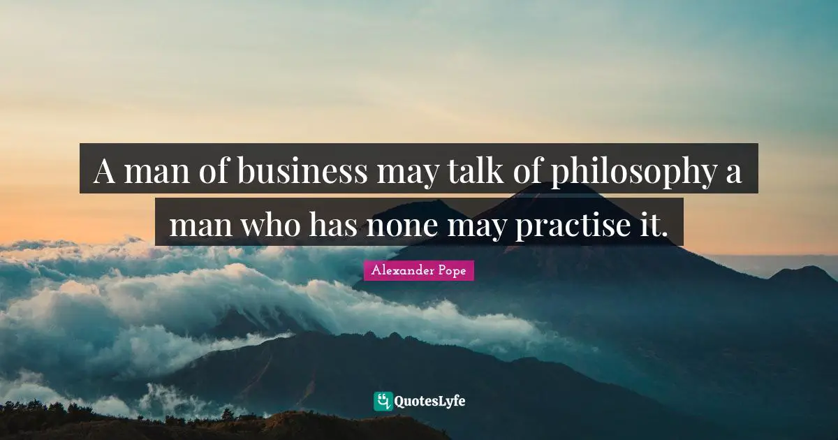 A man of business may talk of philosophy a man who has none may practise it.