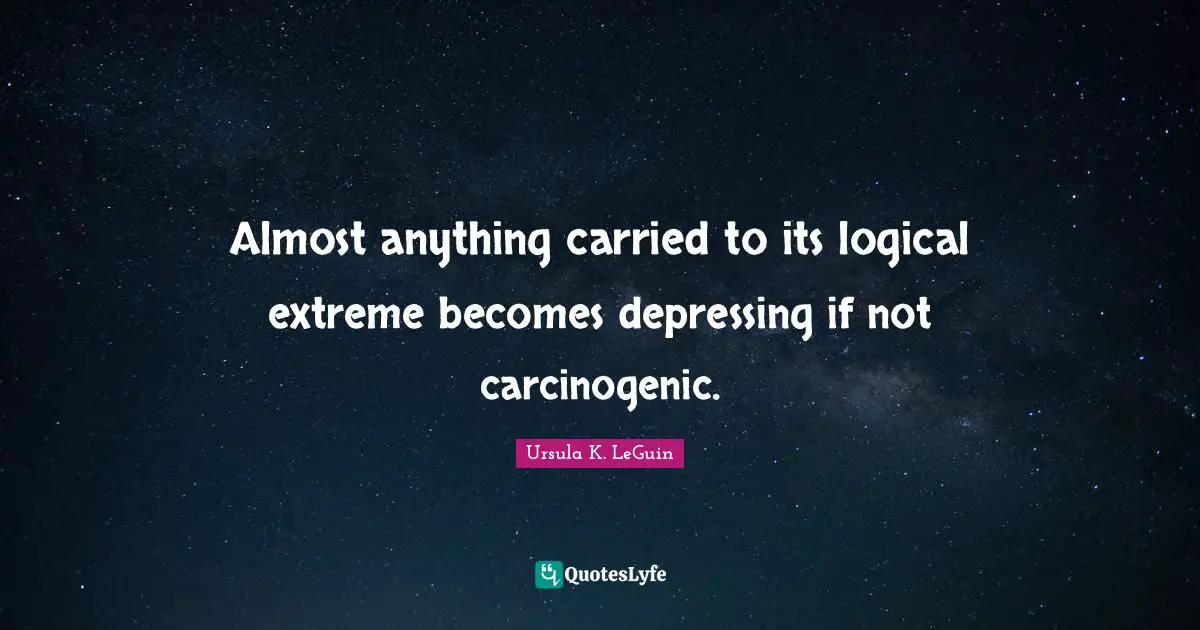 Almost anything carried to its logical extreme becomes depressing if not carcinogenic.