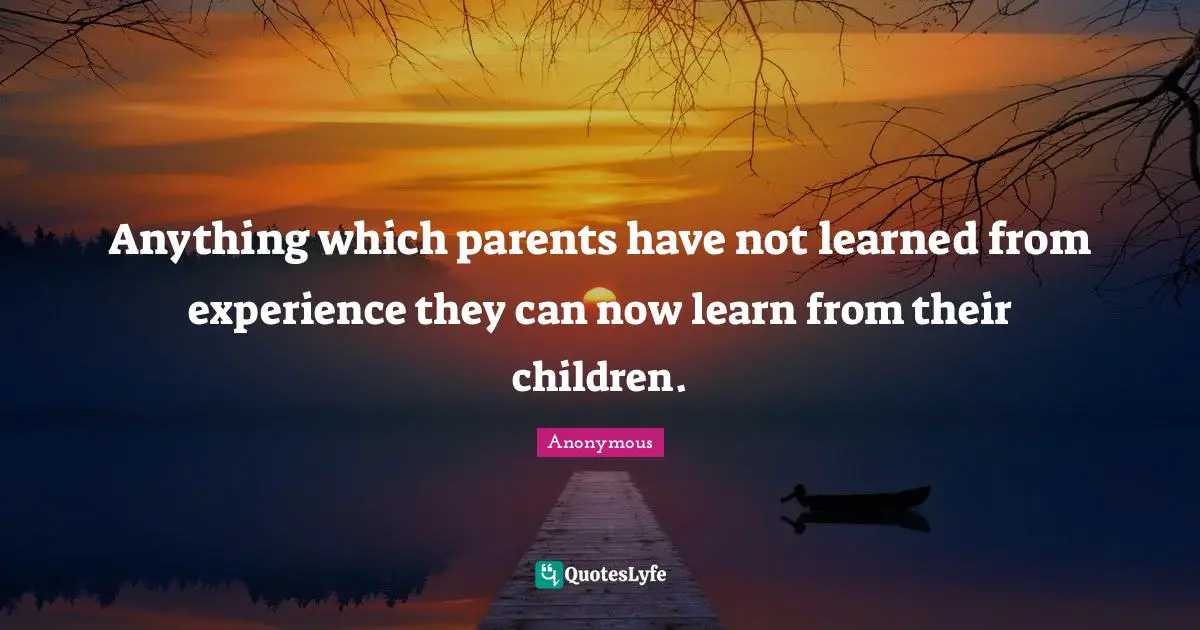 Anything which parents have not learned from experience they can now learn from their children.