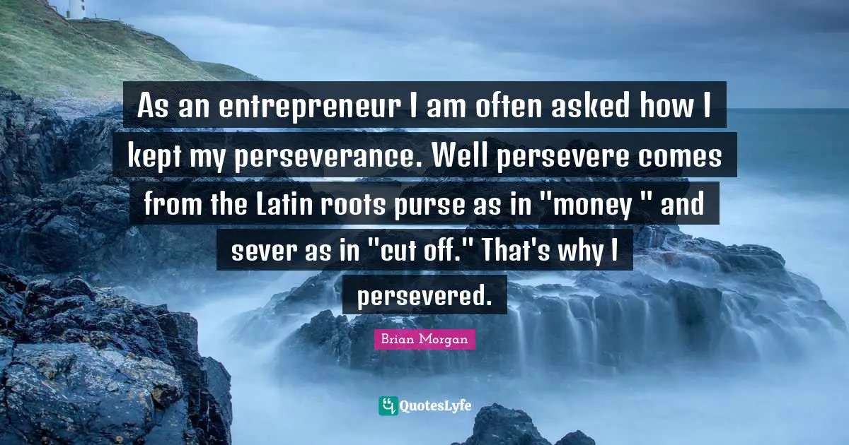 As an entrepreneur I am often asked how I kept my perseverance. Well persevere comes from the Latin roots purse as in "money " and sever as in "cut off." That's why I persevered.
