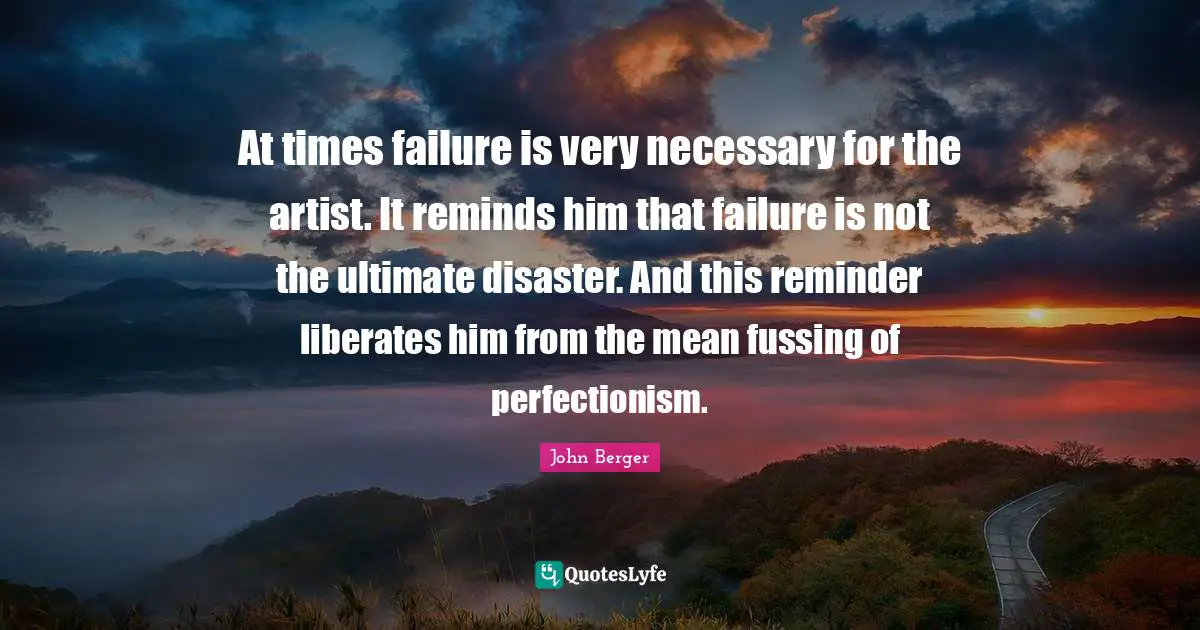 John Berger Quotes: "At times failure is very necessary for the artist. It reminds him that failure is not the ultimate disaster. And this reminder liberates him from the mean fussing of perfectionism."